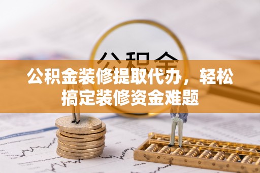 临沧公积金装修提取代办，轻松搞定装修资金难题