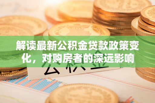 临沧解读最新公积金贷款政策变化，对购房者的深远影响