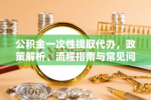 临沧公积金一次性提取代办，政策解析、流程指南与常见问题解答