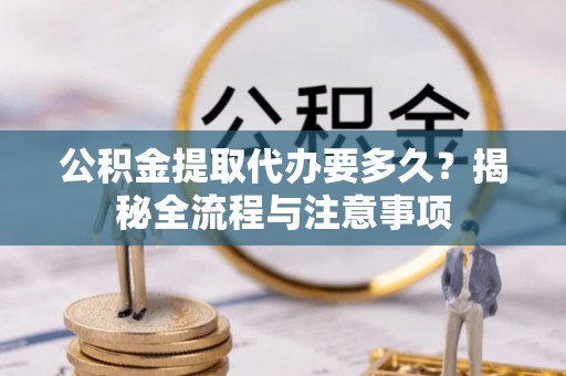 临沧公积金提取代办要多久？揭秘全流程与注意事项