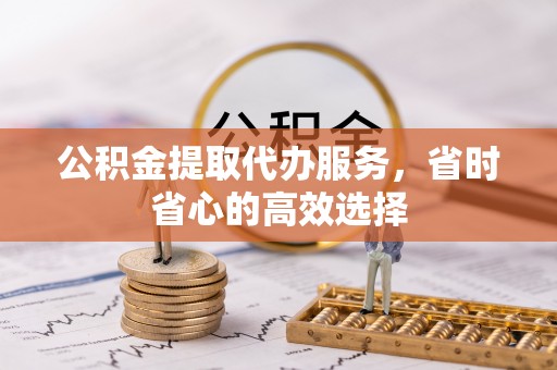 临沧公积金提取代办服务，省时省心的高效选择