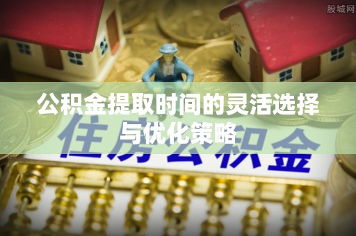 临沧公积金提取时间的灵活选择与优化策略