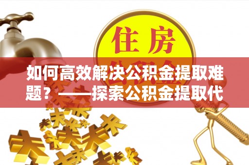 临沧如何高效解决公积金提取难题？——探索公积金提取代办哪里有的专业服务
