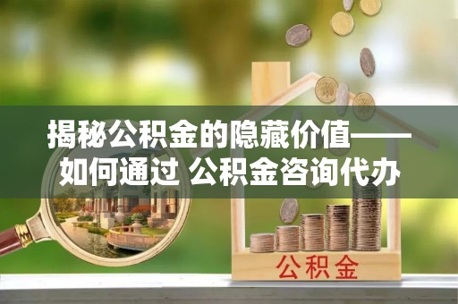临沧揭秘公积金的隐藏价值——如何通过 公积金咨询代办提取 优化财富管理