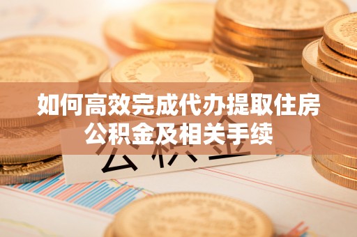 临沧如何高效完成代办提取住房公积金及相关手续