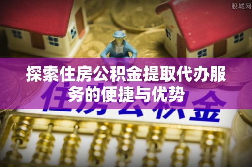 临沧探索住房公积金提取代办服务的便捷与优势