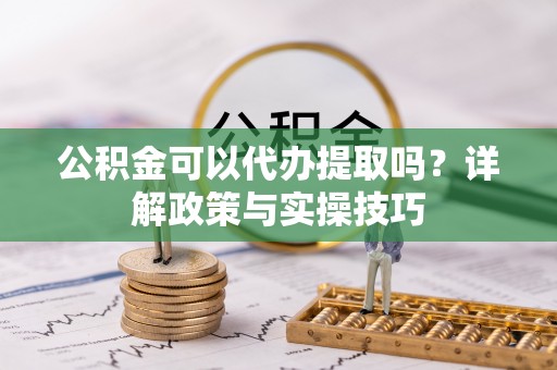 临沧公积金可以代办提取吗？详解政策与实操技巧