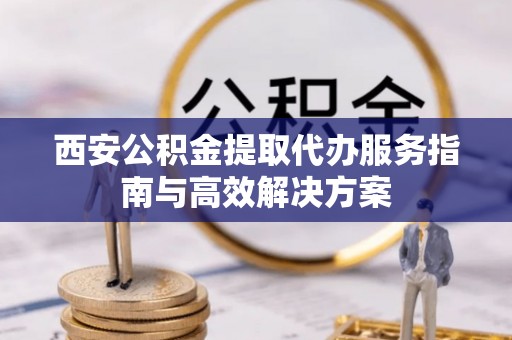 临沧西安公积金提取代办服务指南与高效解决方案