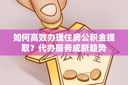 临沧如何高效办理住房公积金提取？代办服务成新趋势