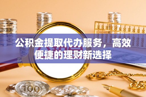 临沧公积金提取代办服务，高效便捷的理财新选择