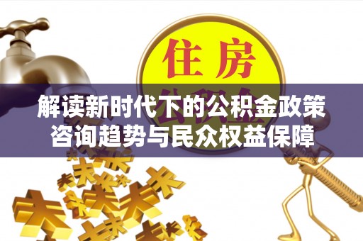 临沧解读新时代下的公积金政策咨询趋势与民众权益保障