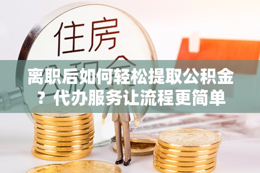临沧离职后如何轻松提取公积金？代办服务让流程更简单
