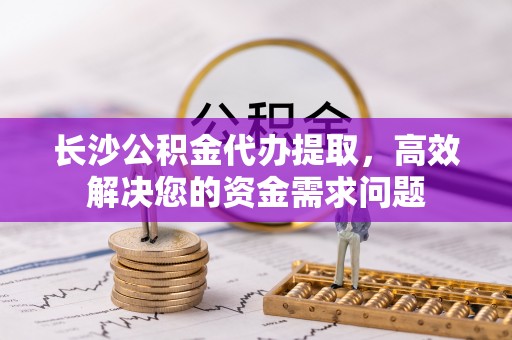 临沧长沙公积金代办提取，高效解决您的资金需求问题