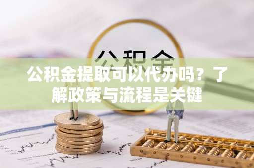 临沧公积金提取可以代办吗？了解政策与流程是关键