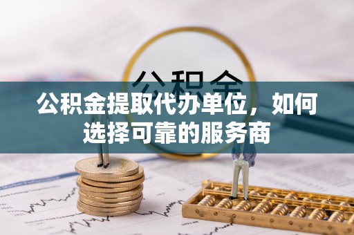 临沧公积金提取代办单位，如何选择可靠的服务商