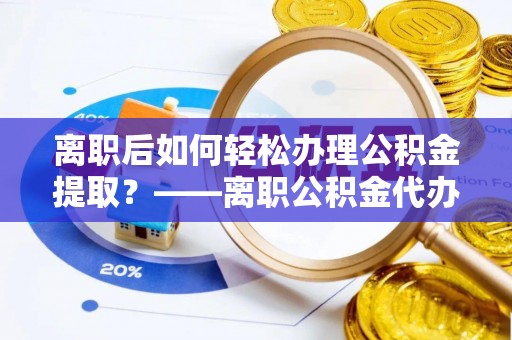 临沧离职后如何轻松办理公积金提取？——离职公积金代办提取服务详解