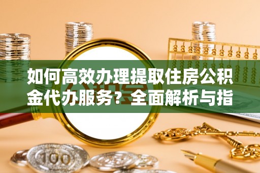 临沧如何高效办理提取住房公积金代办服务？全面解析与指南