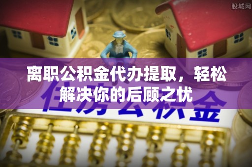 临沧离职公积金代办提取，轻松解决你的后顾之忧