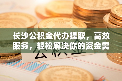 临沧长沙公积金代办提取，高效服务，轻松解决你的资金需求