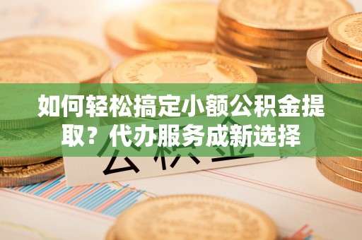 临沧如何轻松搞定小额公积金提取？代办服务成新选择