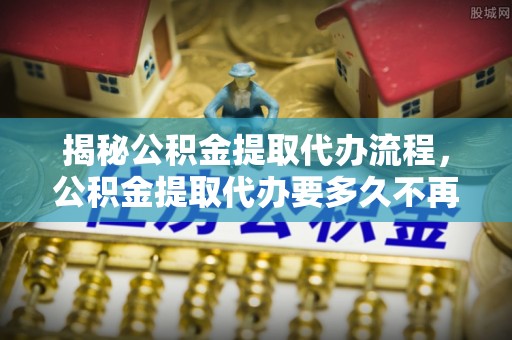 临沧揭秘公积金提取代办流程，公积金提取代办要多久不再是谜题