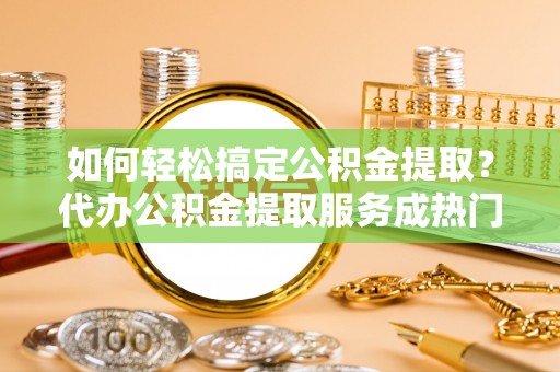 临沧如何轻松搞定公积金提取？代办公积金提取服务成热门选择
