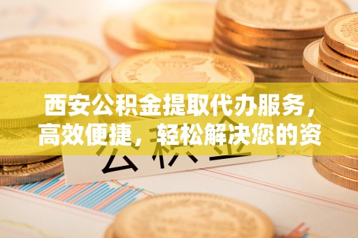 临沧西安公积金提取代办服务，高效便捷，轻松解决您的资金需求