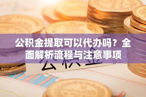 临沧公积金提取可以代办吗？全面解析流程与注意事项