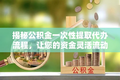 临沧揭秘公积金一次性提取代办流程，让您的资金灵活流动