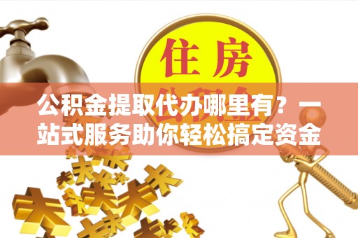 临沧公积金提取代办哪里有？一站式服务助你轻松搞定资金难题