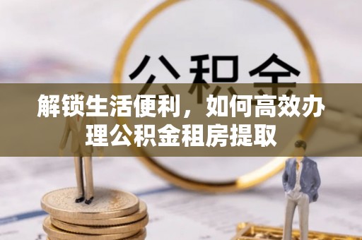 临沧解锁生活便利，如何高效办理公积金租房提取