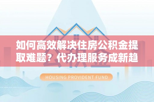 临沧如何高效解决住房公积金提取难题？代办理服务成新趋势