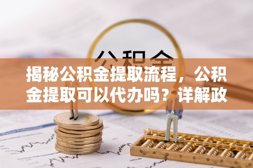 临沧揭秘公积金提取流程，公积金提取可以代办吗？详解政策与实操技巧