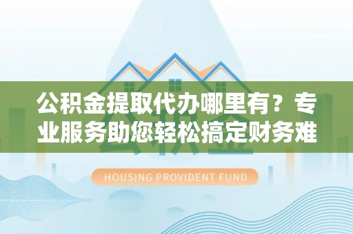 临沧公积金提取代办哪里有？专业服务助您轻松搞定财务难题