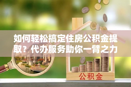 临沧如何轻松搞定住房公积金提取？代办服务助你一臂之力