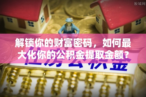 临沧解锁你的财富密码，如何最大化你的公积金提取金额？