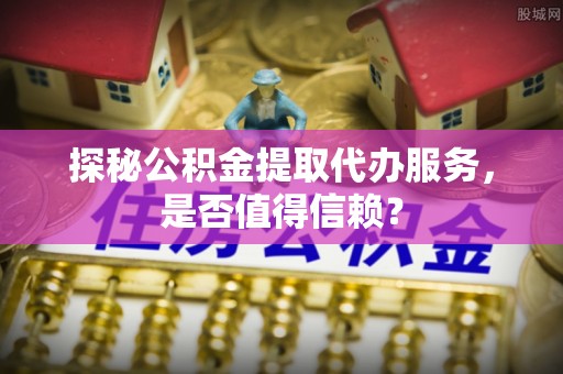 临沧探秘公积金提取代办服务，是否值得信赖？
