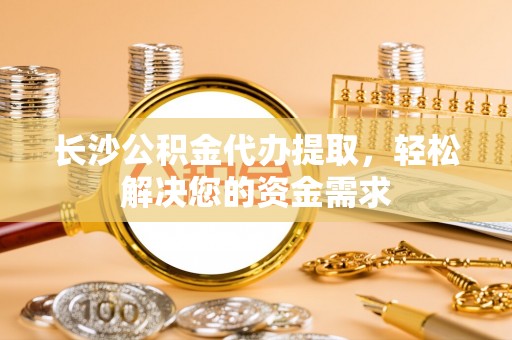 临沧长沙公积金代办提取，轻松解决您的资金需求