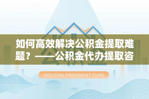 临沧如何高效解决公积金提取难题？——公积金代办提取咨询服务全解析