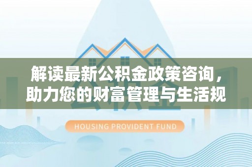 临沧解读最新公积金政策咨询，助力您的财富管理与生活规划