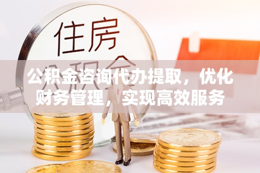 临沧公积金咨询代办提取，优化财务管理，实现高效服务