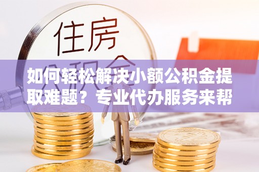 临沧如何轻松解决小额公积金提取难题？专业代办服务来帮忙