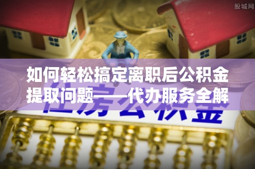 临沧如何轻松搞定离职后公积金提取问题——代办服务全解析