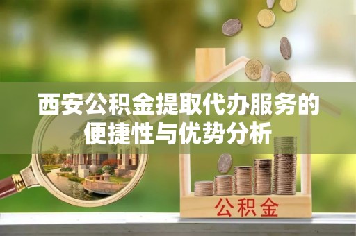 临沧西安公积金提取代办服务的便捷性与优势分析