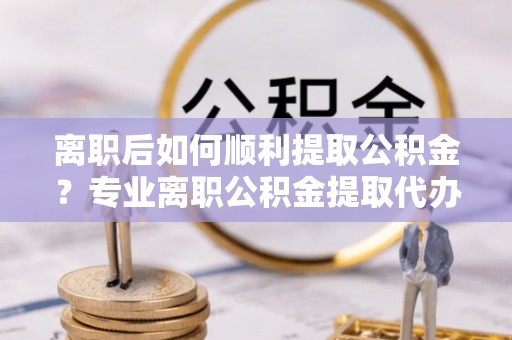 临沧离职后如何顺利提取公积金？专业离职公积金提取代办服务指南