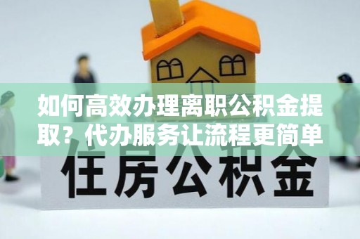 临沧如何高效办理离职公积金提取？代办服务让流程更简单