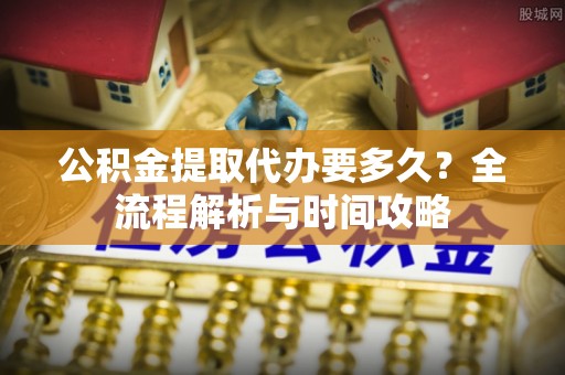 临沧公积金提取代办要多久？全流程解析与时间攻略