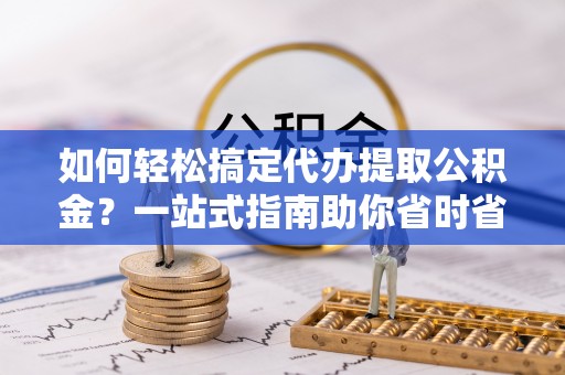 临沧如何轻松搞定代办提取公积金？一站式指南助你省时省心