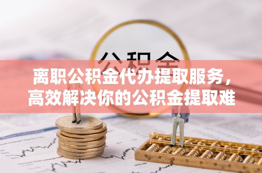临沧离职公积金代办提取服务，高效解决你的公积金提取难题