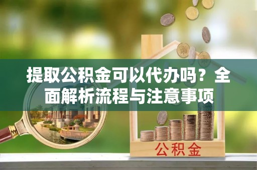 临沧提取公积金可以代办吗？全面解析流程与注意事项